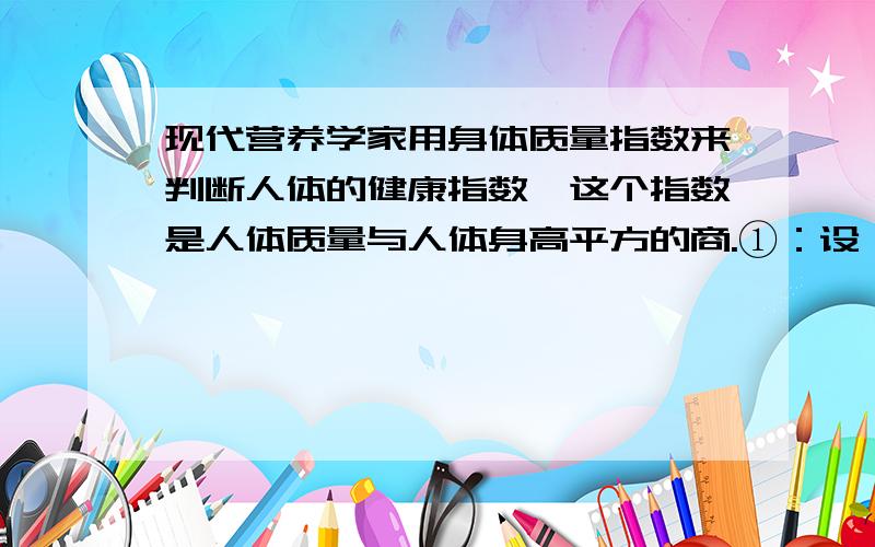 现代营养学家用身体质量指数来判断人体的健康指数,这个指数是人体质量与人体身高平方的商.①：设一个人的质量为w千克,身高为h米,求他的身体质量指数②：王先生的身高是1.75米,体重68千