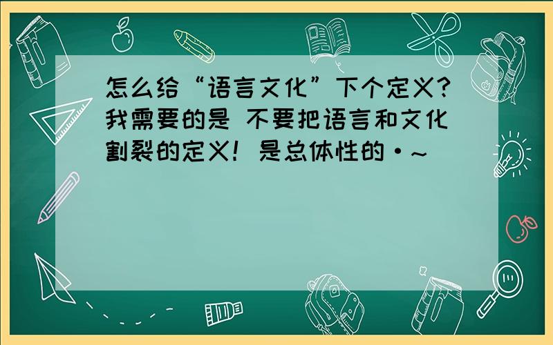 怎么给“语言文化”下个定义?我需要的是 不要把语言和文化割裂的定义！是总体性的·~