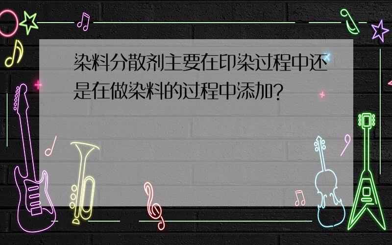 染料分散剂主要在印染过程中还是在做染料的过程中添加?