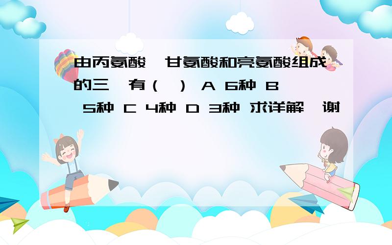 由丙氨酸,甘氨酸和亮氨酸组成的三肽有（ ） A 6种 B 5种 C 4种 D 3种 求详解,谢