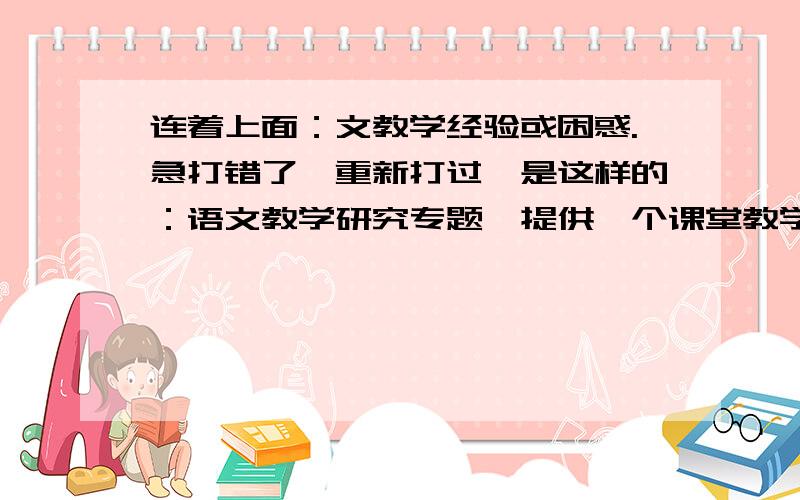 连着上面：文教学经验或困惑.急打错了,重新打过,是这样的：语文教学研究专题,提供一个课堂教学案例或教学实录,并结合这个案例或实录,谈谈新课程实际背景下的个人语文教学经验或困惑.