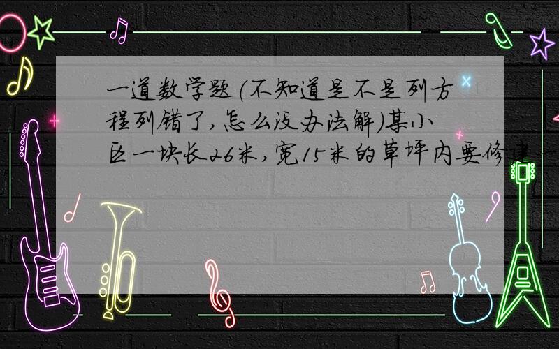 一道数学题（不知道是不是列方程列错了,怎么没办法解）某小区一块长26米,宽15米的草坪内要修建一条如图所示的通道,使绿地的面积是通道面积的4倍,求通道的宽度.图片如下：