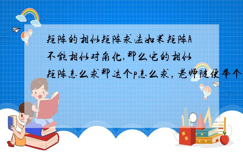 矩阵的相似矩阵求法如果矩阵A不能相似对角化,那么它的相似矩阵怎么求那这个p怎么求，老师随便举个三阶矩阵例子示范一下