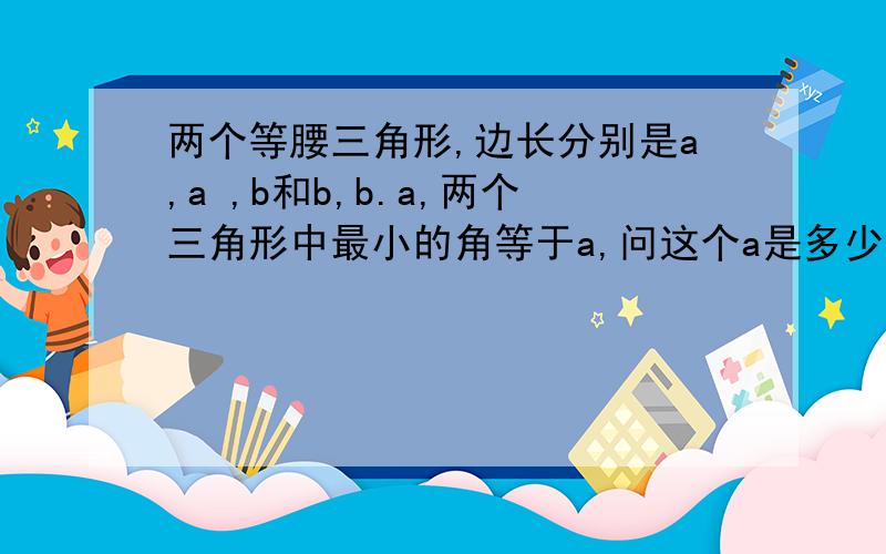 两个等腰三角形,边长分别是a,a ,b和b,b.a,两个三角形中最小的角等于a,问这个a是多少?