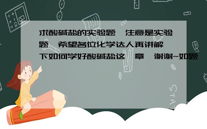 求酸碱盐的实验题,注意是实验题,希望各位化学达人再讲解一下如何学好酸碱盐这一章,谢谢~如题