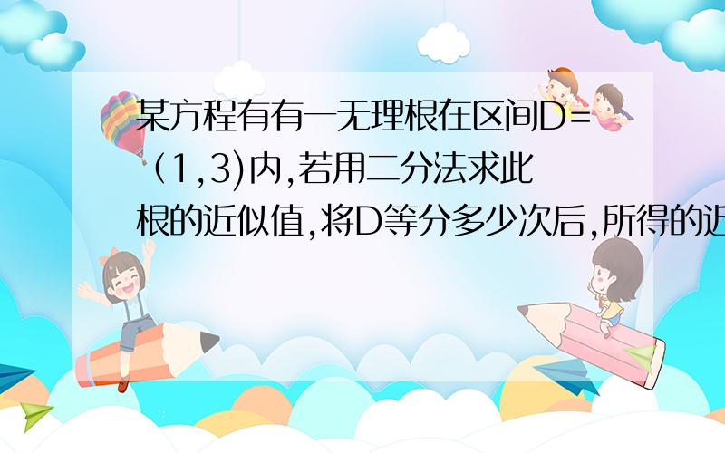 某方程有有一无理根在区间D=（1,3)内,若用二分法求此根的近似值,将D等分多少次后,所得的近似值可精确到0.