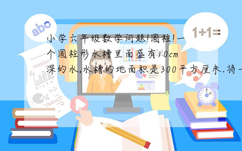 小学六年级数学问题!圆柱!一个圆柱形水槽里面盛有10cm深的水,水槽的地面积是300平方厘米.将一个陵长6cm的正方形铁块放入水中,水面将上升几厘米?在线!