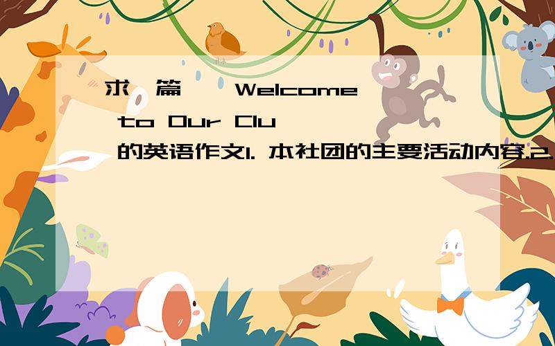 求一篇    Welcome to Our Clu    的英语作文1. 本社团的主要活动内容.2. 参加本社团的好处.3. 如何加入本社团.