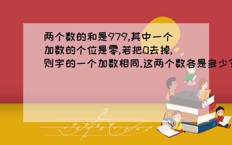 两个数的和是979,其中一个加数的个位是零,若把0去掉,则宇的一个加数相同.这两个数各是多少?