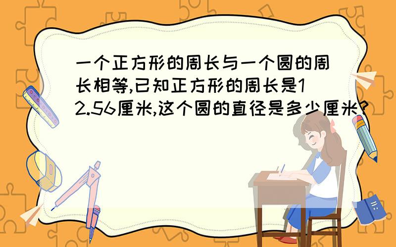 一个正方形的周长与一个圆的周长相等,已知正方形的周长是12.56厘米,这个圆的直径是多少厘米?