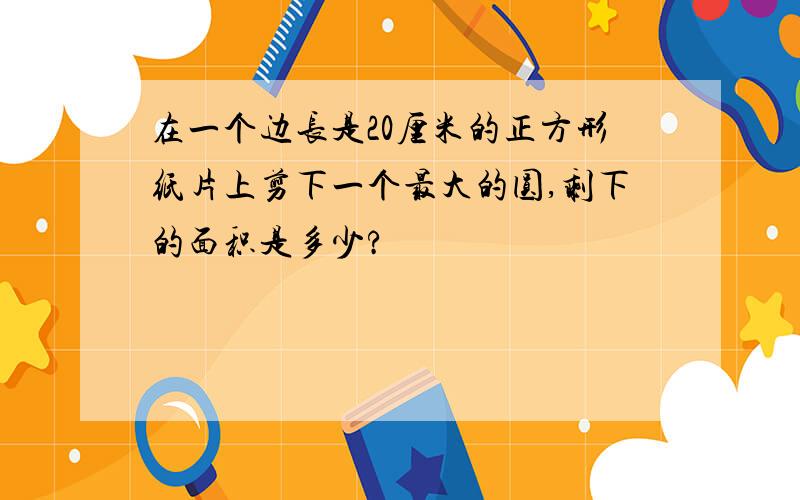 在一个边长是20厘米的正方形纸片上剪下一个最大的圆,剩下的面积是多少?