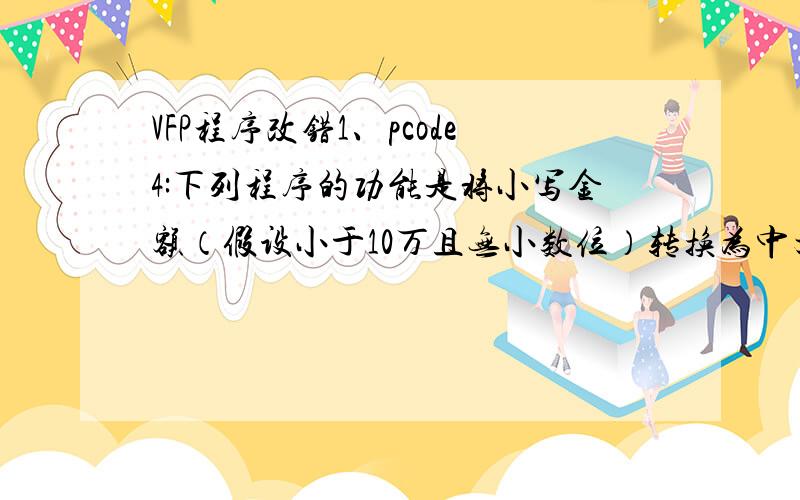 VFP程序改错1、pcode4:下列程序的功能是将小写金额（假设小于10万且无小数位）转换为中文大写形式.例如,213转换为“贰佰壹拾叁元”,3002转换为“叁仟零佰零拾贰元”.（2006Q02）对其中的2条