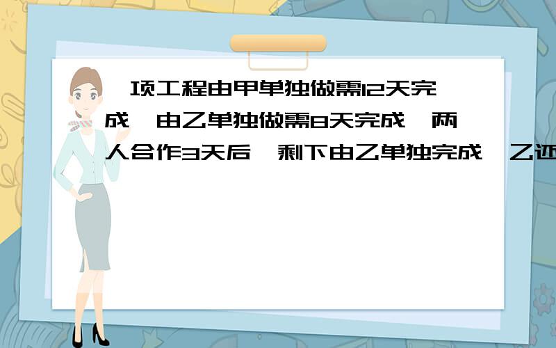 一项工程由甲单独做需12天完成,由乙单独做需8天完成,两人合作3天后,剩下由乙单独完成,乙还需多少天?用方程解