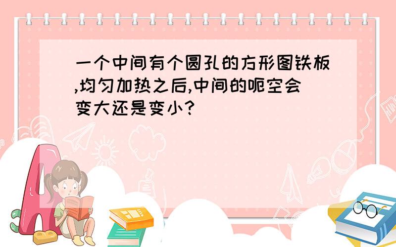 一个中间有个圆孔的方形图铁板,均匀加热之后,中间的呃空会变大还是变小?