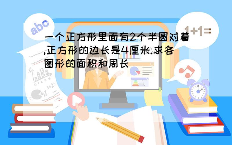 一个正方形里面有2个半圆对着,正方形的边长是4厘米.求各图形的面积和周长