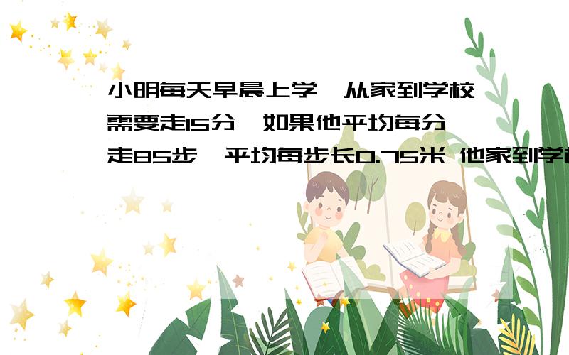 小明每天早晨上学,从家到学校需要走15分,如果他平均每分走85步,平均每步长0.75米 他家到学校大约有多少得数保留整数