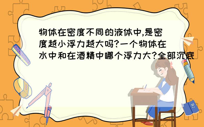 物体在密度不同的液体中,是密度越小浮力越大吗?一个物体在水中和在酒精中哪个浮力大?全部沉底