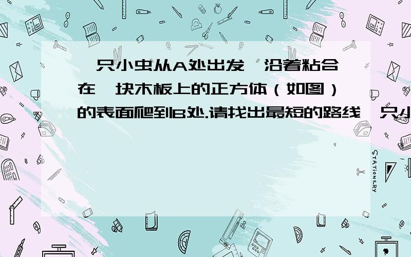 一只小虫从A处出发,沿着粘合在一块木板上的正方体（如图）的表面爬到B处.请找出最短的路线一只小虫从A处出发,沿着粘合在一块木板上的正方体（如图）的表面爬到B处.请找出最短的路线,