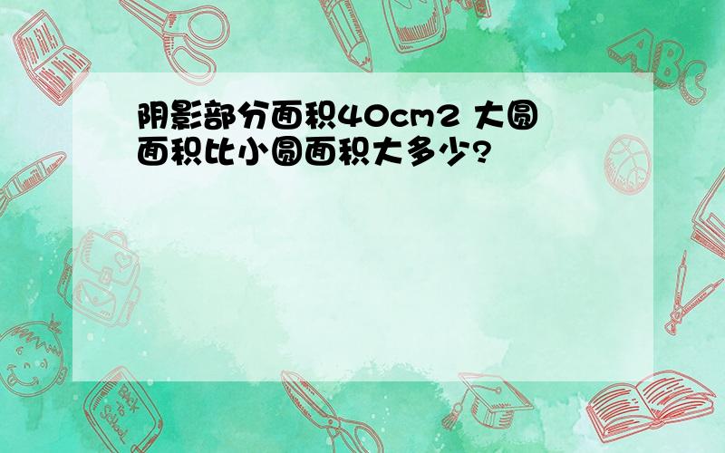 阴影部分面积40cm2 大圆面积比小圆面积大多少?