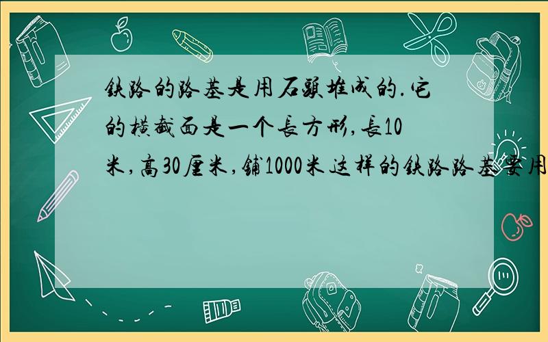 铁路的路基是用石头堆成的.它的横截面是一个长方形,长10米,高30厘米,铺1000米这样的铁路路基要用石头多少立方米?