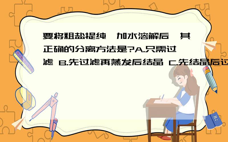 要将粗盐提纯,加水溶解后,其正确的分离方法是?A.只需过滤 B.先过滤再蒸发后结晶 C.先结晶后过滤 D,以上方法都不行