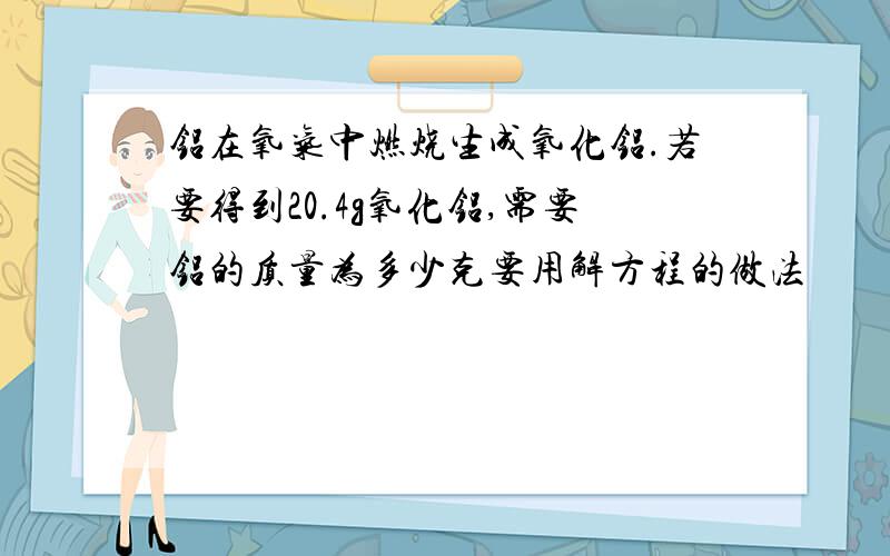 铝在氧气中燃烧生成氧化铝.若要得到20.4g氧化铝,需要铝的质量为多少克要用解方程的做法