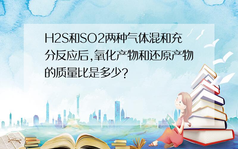 H2S和SO2两种气体混和充分反应后,氧化产物和还原产物的质量比是多少?