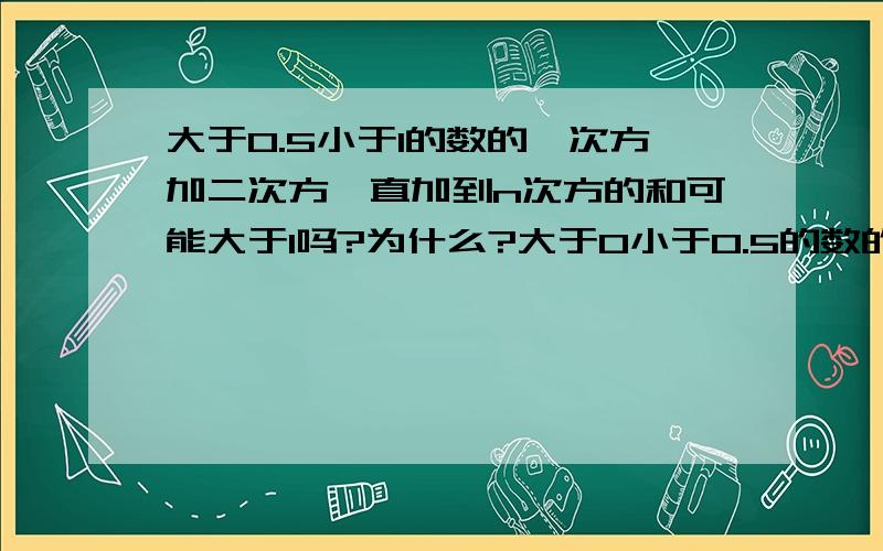 大于0.5小于1的数的一次方加二次方一直加到n次方的和可能大于1吗?为什么?大于0小于0.5的数的一次方加二次方一直加到n次方的和可能大于1吗?为什么?0.5的一次方加二次方一直加到n次方的和