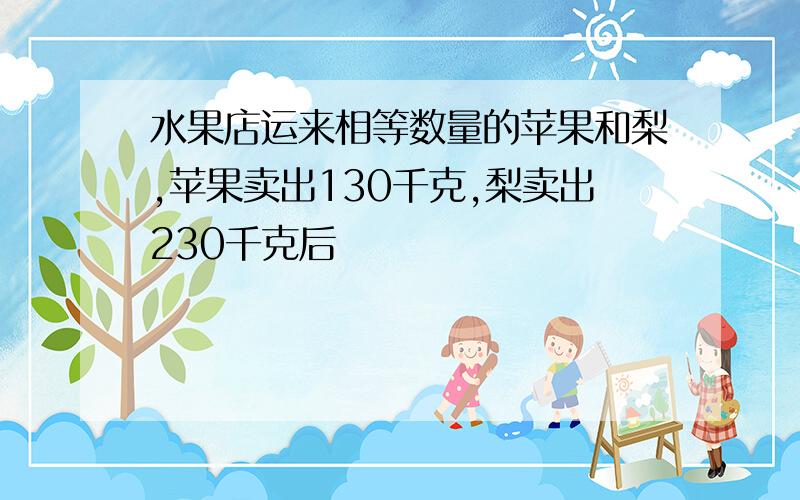 水果店运来相等数量的苹果和梨,苹果卖出130千克,梨卖出230千克后