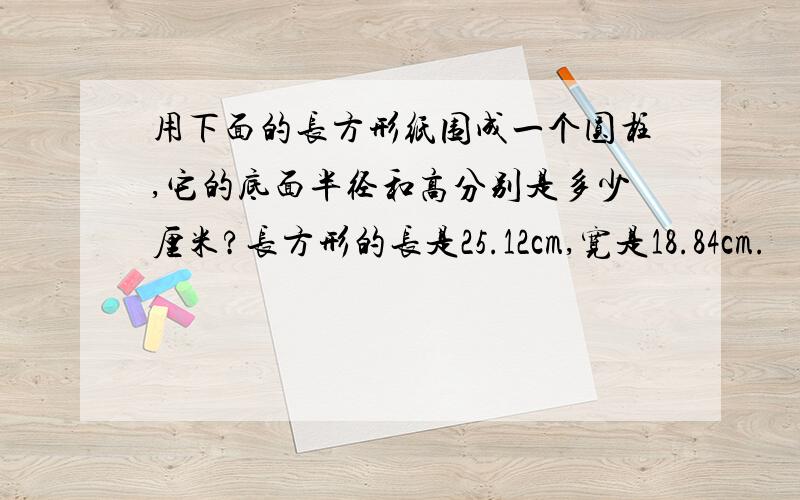 用下面的长方形纸围成一个圆柱,它的底面半径和高分别是多少厘米?长方形的长是25.12cm,宽是18.84cm.