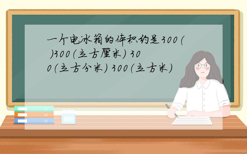 一个电冰箱的体积约是300( ）300（立方厘米） 300（立方分米） 300（立方米）