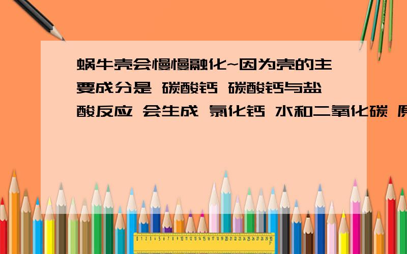 蜗牛壳会慢慢融化~因为壳的主要成分是 碳酸钙 碳酸钙与盐酸反应 会生成 氯化钙 水和二氧化碳 原来问过蜗牛为什么会化,都说是脱水造成的,没有一个人提到壳,今天又查了一下,看到了这个,