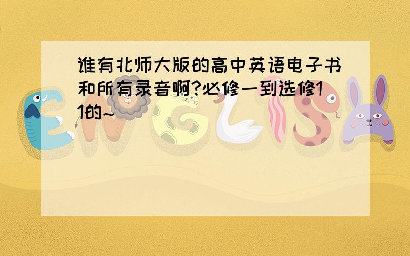 谁有北师大版的高中英语电子书和所有录音啊?必修一到选修11的~