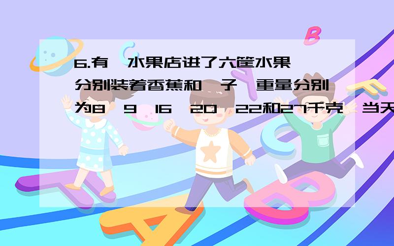 6.有一水果店进了六筐水果,分别装着香蕉和桔子,重量分别为8,9,16,20,22和27千克,当天只卖出一筐桔子,在剩