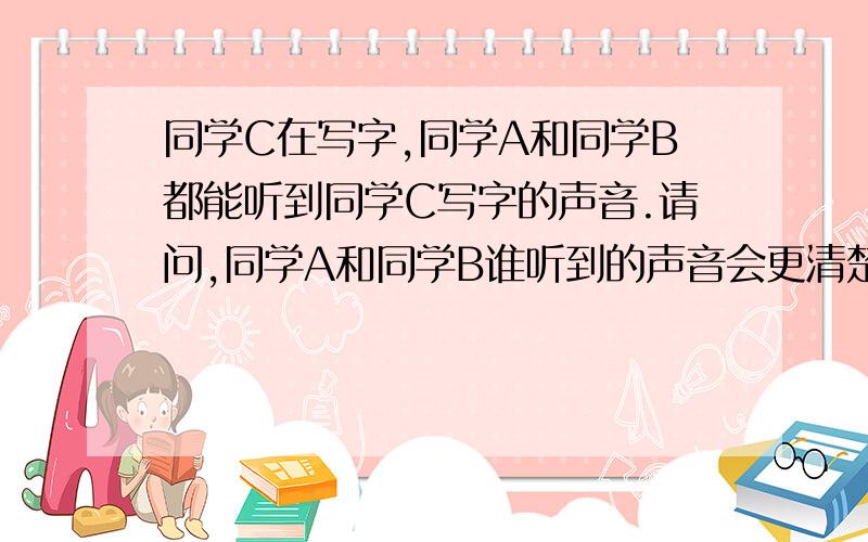 同学C在写字,同学A和同学B都能听到同学C写字的声音.请问,同学A和同学B谁听到的声音会更清楚些.为什么改为：同学C在写字,同学A贴在桌面上,同学B站在桌边,与C的距离相同.同学A和同学B都能