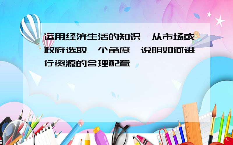 运用经济生活的知识,从市场或政府选取一个角度,说明如何进行资源的合理配置