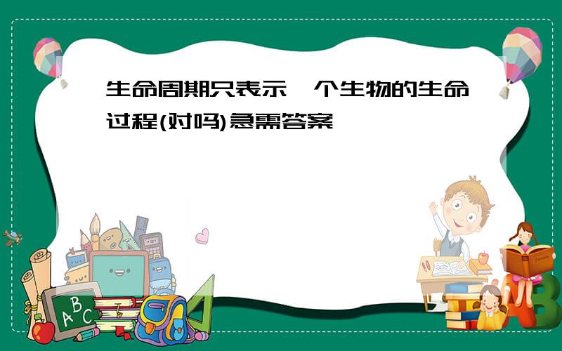 生命周期只表示一个生物的生命过程(对吗)急需答案