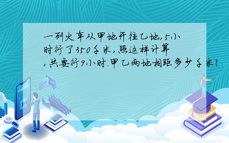 一列火车从甲地开往乙地,5小时行了350千米,照这样计算,共要行9小时.甲乙两地相距多少千米?