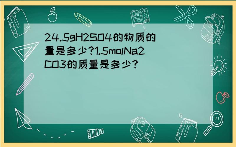 24.5gH2SO4的物质的量是多少?1.5molNa2CO3的质量是多少?