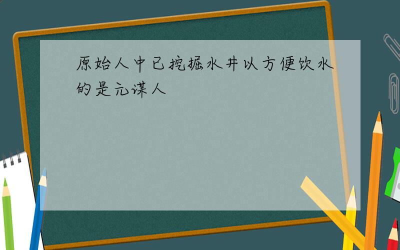 原始人中已挖掘水井以方便饮水的是元谋人