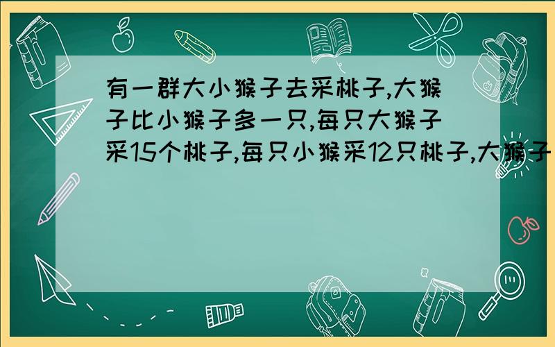 有一群大小猴子去采桃子,大猴子比小猴子多一只,每只大猴子采15个桃子,每只小猴采12只桃子,大猴子共比小猴子多采42只桃子.问大、小猴子各几只?（不要方程,