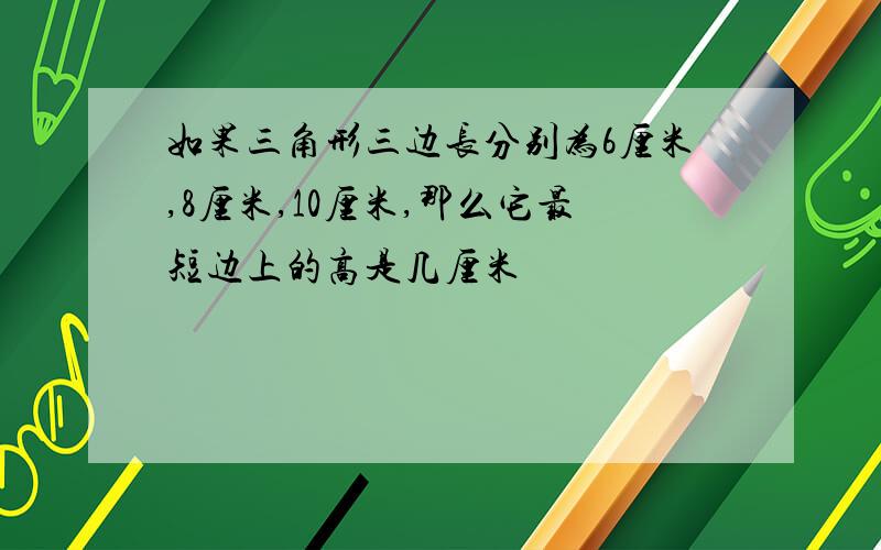 如果三角形三边长分别为6厘米,8厘米,10厘米,那么它最短边上的高是几厘米