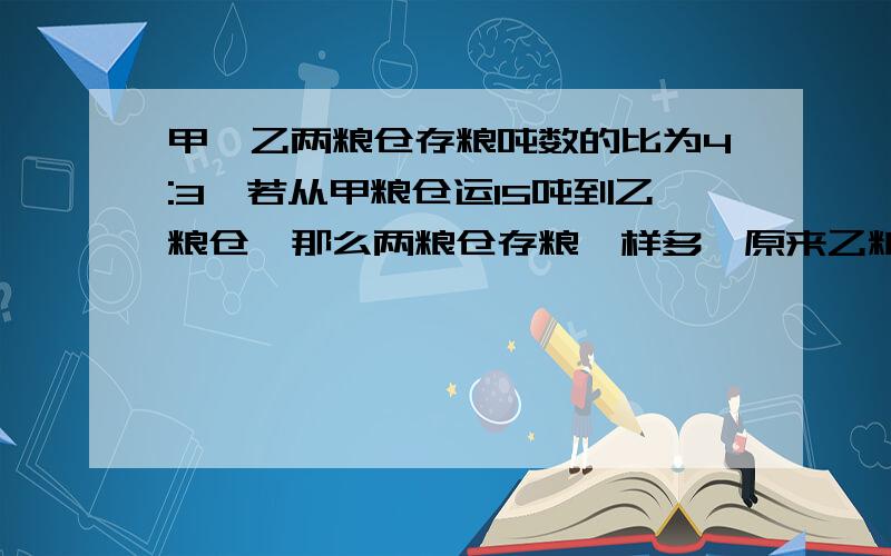 甲,乙两粮仓存粮吨数的比为4:3,若从甲粮仓运15吨到乙粮仓,那么两粮仓存粮一样多,原来乙粮仓存粮多少吨?