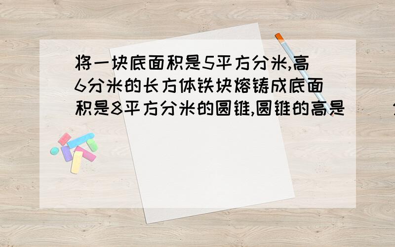 将一块底面积是5平方分米,高6分米的长方体铁块熔铸成底面积是8平方分米的圆锥,圆锥的高是（ ）分米?还有1个一个圆柱体如果它的高增加1厘米,侧面积就增加50.24平方厘米.这个圆柱的底面积