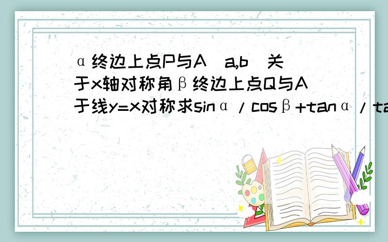 α终边上点P与A（a,b）关于x轴对称角β终边上点Q与A于线y=x对称求sinα/cosβ+tanα/tanβ+1/cosαsinβ角α的终边上的点P与A（a,b）关于x轴对称（a≠0,b≠0）角β的终边上的点Q与A关于直线y=x对称,求sinα/c