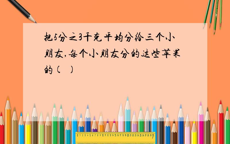 把5分之3千克平均分给三个小朋友,每个小朋友分的这些苹果的( )