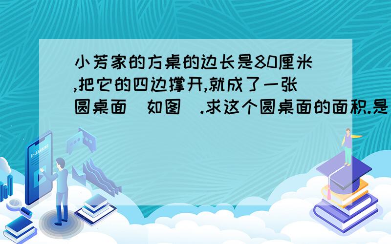 小芳家的方桌的边长是80厘米,把它的四边撑开,就成了一张圆桌面（如图）.求这个圆桌面的面积.是正好一个圆。