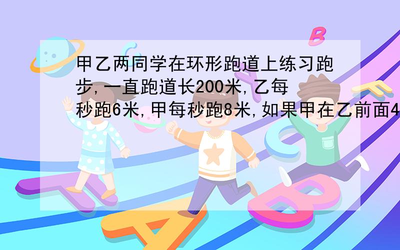 甲乙两同学在环形跑道上练习跑步,一直跑道长200米,乙每秒跑6米,甲每秒跑8米,如果甲在乙前面4米同时同向出发,那么经过多少秒两人首次相遇?