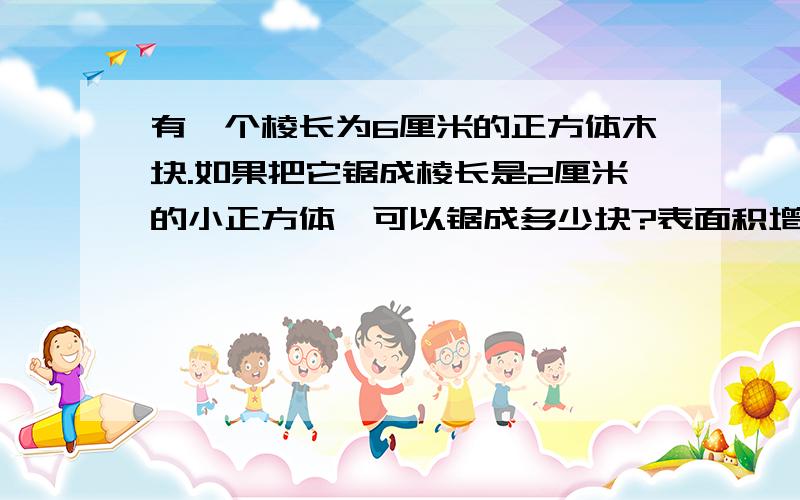 有一个棱长为6厘米的正方体木块.如果把它锯成棱长是2厘米的小正方体,可以锯成多少块?表面积增加多少平方厘米