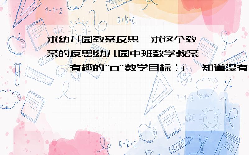 求幼儿园教案反思  求这个教案的反思!幼儿园中班数学教案――有趣的“0”教学目标：1、 知道没有了可以用